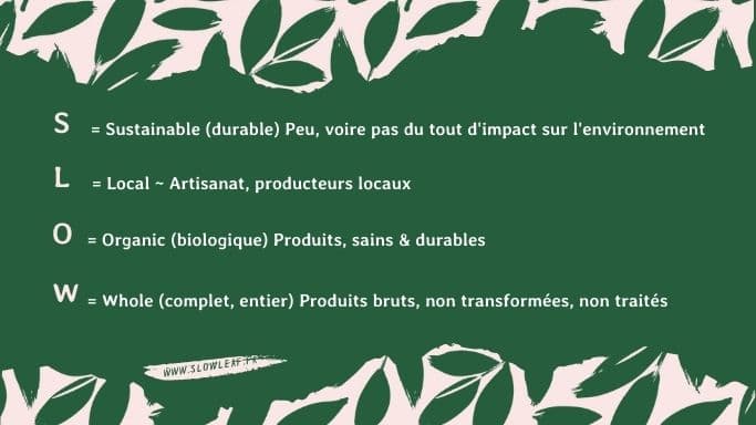 Acronyme Slow de cet art de vie slow life avec le S pour Sustainable qui signifie durable peu, voire pas du tout d'impact. L pour Local, artisanat, producteurs locaux. O pour Organic, biologique, produits sains & durables. Et W pour Whole qui signifie complet, entier, produits bruits, non transformées, non traités. La richesse du mouvement Slow réside dans son interconnexion, sa transversalité. Le slow s'étend à tous les domaines de la vie.